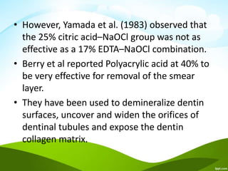 • However, Yamada et al. (1983) observed that
the 25% citric acid–NaOCl group was not as
effective as a 17% EDTA–NaOCl combination.
• Berry et al reported Polyacrylic acid at 40% to
be very effective for removal of the smear
layer.
• They have been used to demineralize dentin
surfaces, uncover and widen the orifices of
dentinal tubules and expose the dentin
collagen matrix.
 