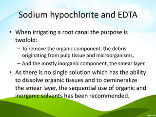Sodium hypochlorite and EDTA
• When irrigating a root canal the purpose is
twofold:
– To remove the organic component, the debris
originating from pulp tissue and microorganisms,
– And the mostly inorganic component, the smear layer.
• As there is no single solution which has the ability
to dissolve organic tissues and to demineralize
the smear layer, the sequential use of organic and
inorganic solvents has been recommended.
 