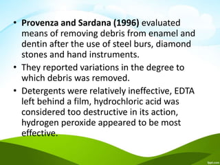 • Provenza and Sardana (1996) evaluated
means of removing debris from enamel and
dentin after the use of steel burs, diamond
stones and hand instruments.
• They reported variations in the degree to
which debris was removed.
• Detergents were relatively ineffective, EDTA
left behind a film, hydrochloric acid was
considered too destructive in its action,
hydrogen peroxide appeared to be most
effective.
 