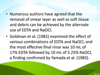 • Numerous authors have agreed that the
removal of smear layer as well as soft tissue
and debris can be achieved by the alternate
use of EDTA and NaOCl.
• Goldman et al. (1982) examined the effect of
various combinations of EDTA and NaOCl, and
the most effective final rinse was 10 mL of
17% EDTA followed by 10 mL of 5.25% NaOCl,
a finding confirmed by Yamada et al. (1983).
 