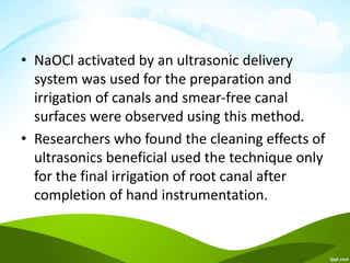 • NaOCl activated by an ultrasonic delivery
system was used for the preparation and
irrigation of canals and smear-free canal
surfaces were observed using this method.
• Researchers who found the cleaning effects of
ultrasonics beneficial used the technique only
for the final irrigation of root canal after
completion of hand instrumentation.
 