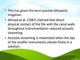 • This has given the term passive ultrasonic
irrigation.
• Ahmad et al. (1987) claimed that direct
physical contact of the file with the canal walls
throughout instrumentation reduced acoustic
streaming.
• Acoustic streaming is maximized when the tips
of the smaller instruments vibrate freely in a
solution.
 
