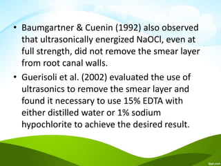 • Baumgartner & Cuenin (1992) also observed
that ultrasonically energized NaOCl, even at
full strength, did not remove the smear layer
from root canal walls.
• Guerisoli et al. (2002) evaluated the use of
ultrasonics to remove the smear layer and
found it necessary to use 15% EDTA with
either distilled water or 1% sodium
hypochlorite to achieve the desired result.
 