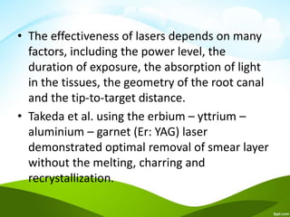 • The effectiveness of lasers depends on many
factors, including the power level, the
duration of exposure, the absorption of light
in the tissues, the geometry of the root canal
and the tip-to-target distance.
• Takeda et al. using the erbium – yttrium –
aluminium – garnet (Er: YAG) laser
demonstrated optimal removal of smear layer
without the melting, charring and
recrystallization.
 