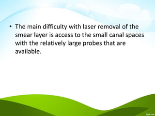 • The main difficulty with laser removal of the
smear layer is access to the small canal spaces
with the relatively large probes that are
available.
 