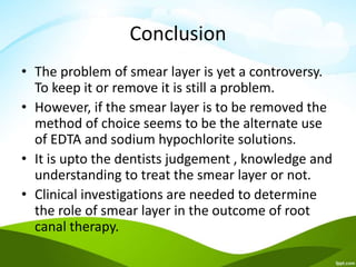 Conclusion
• The problem of smear layer is yet a controversy.
To keep it or remove it is still a problem.
• However, if the smear layer is to be removed the
method of choice seems to be the alternate use
of EDTA and sodium hypochlorite solutions.
• It is upto the dentists judgement , knowledge and
understanding to treat the smear layer or not.
• Clinical investigations are needed to determine
the role of smear layer in the outcome of root
canal therapy.
 