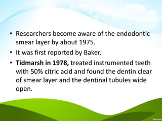 • Researchers become aware of the endodontic
smear layer by about 1975.
• It was first reported by Baker.
• Tidmarsh in 1978, treated instrumented teeth
with 50% citric acid and found the dentin clear
of smear layer and the dentinal tubules wide
open.
 
