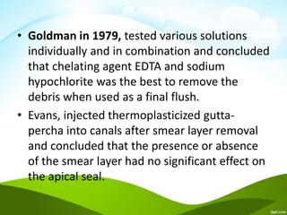 • Goldman in 1979, tested various solutions
individually and in combination and concluded
that chelating agent EDTA and sodium
hypochlorite was the best to remove the
debris when used as a final flush.
• Evans, injected thermoplasticized gutta-
percha into canals after smear layer removal
and concluded that the presence or absence
of the smear layer had no significant effect on
the apical seal.
 