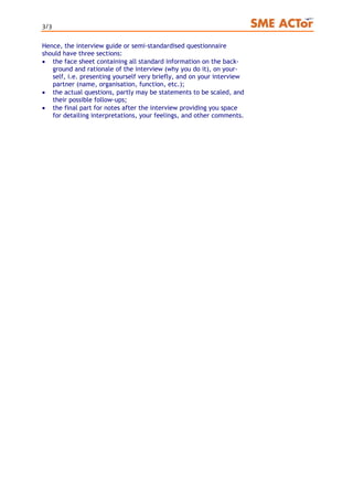 3/3
Hence, the interview guide or semi-standardised questionnaire
should have three sections:
• the face sheet containing all standard information on the back-
ground and rationale of the interview (why you do it), on your-
self, i.e. presenting yourself very briefly, and on your interview
partner (name, organisation, function, etc.);
• the actual questions, partly may be statements to be scaled, and
their possible follow-ups;
• the final part for notes after the interview providing you space
for detailing interpretations, your feelings, and other comments.
 