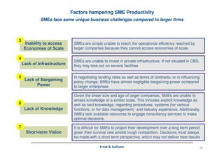 10Frost & Sullivan
SMEs face some unique business challenges compared to larger firms
Factors hampering SME Productivity
SMEs are simply unable to reach the operational efficiency reached by
larger companies because they cannot access economies of scale.
Inability to access
Economies of Scale
3
SMEs are unable to invest in private infrastructure. If not situated in CBD,
they may lose out on several facilities
Lack of Infrastructure
4
In negotiating lending rates as well as terms of contracts, or in influencing
policy change, SMEs have almost negligible bargaining power compared
to larger enterprises
Lack of Bargaining
Power
5
Given the sheer size and age of larger companies, SMEs are unable to
amass knowledge at a similar scale. This includes explicit knowledge as
well as tacit knowledge, regarding procedures, systems (for various
functions, or for data management) and industry experience. Additionally,
SMEs lack available resources to engage consultancy services to make
optimal decisions.
Lack of Knowledge
6
It is difficult for SMEs to project their development over a long term period
given their survival rate amidst tough competition. Decisions must always
be made with a short-term perspective, which may not deliver best results
Short-term Vision
7
 