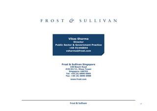 17Frost & Sullivan
Frost & Sullivan Singapore
100 Beach Road
#29-01/11, Shaw Tower
Singapore 189702
Tel: +65 (0) 6890 0999
Fax: +65 (0) 6890 0988
www.frost.com
Vikas Sharma
Director
Public Sector & Government Practice
+65 91446844
vsharma@frost.com
 