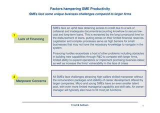 9Frost & Sullivan
SMEs face some unique business challenges compared to larger firms
Factors hampering SME Productivity
SMEs face an uphill task obtaining access to credit due to a lack of
collateral and inadequate documents/accounting knowhow to secure low-
cost and long-term loans. This is worsened by the long turnaround time for
the disbursement of loans, putting stress on their limited financial reserves.
Legislation and complex processes serve as high barriers for small
businesses that may not have the necessary knowledge to navigate in the
system.
Financing hurdles exacerbate a host of other problems including obstacles
in building new capabilities through R&D to compete with larger firms,
limited ability to expand operations or implement promising business ideas;
as well as increase the firms’ vulnerability in the face of crises
All SMEs face challenges attracting high-calibre skilled manpower without
the remuneration packages and stability of career development offered by
larger companies. Micro and young SMEs have an even smaller talent
pool, with even more limited managerial capability and skill sets. An owner-
manager will typically also have to fill most job functions.
Lack of Financing
Manpower Concerns
1
2
 