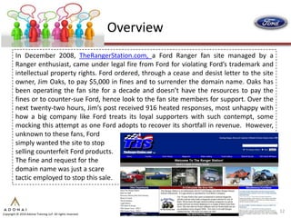 Overview
         In December 2008, TheRangerStation.com, a Ford Ranger fan site managed by a
         Ranger enthusiast, came under legal fire from Ford for violating Ford’s trademark and
         intellectual property rights. Ford ordered, through a cease and desist letter to the site
         owner, Jim Oaks, to pay $5,000 in fines and to surrender the domain name. Oaks has
         been operating the fan site for a decade and doesn’t have the resources to pay the
         fines or to counter-sue Ford, hence look to the fan site members for support. Over the
         next twenty-two hours, Jim’s post received 916 heated responses, most unhappy with
         how a big company like Ford treats its loyal supporters with such contempt, some
         mocking this attempt as one Ford adopts to recover its shortfall in revenue. However,
         unknown to these fans, Ford
         simply wanted the site to stop
         selling counterfeit Ford products.
         The fine and request for the
         domain name was just a scare
         tactic employed to stop this sale.



                                                                                                     12
Copyright © 2010 Adonai Training LLP. All rights reserved.
 