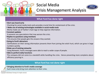 Social Media
                                                              Crisis Management Analysis
                                                              What Ford has done right
           • Alert was heard early
             Checking his social media tools early provides crucial time for containment of the crisis.
           • Make use of existing technologies available in social media tools
             Monty made use of Twitter’s hash tags to help organize information.
           • Constant updates
             It prevents any speculations that may worsen the crisis.
           • Replies to questions using mentions
             This ensures that people gets the answers they wanted.
           • Going to Ford’s detractors
             Clarifications on their wrong information prevents them from joining the witch hunt, which can grow in large
             numbers quickly.
           • Make use of existing networks
             Using Retweets, Ford’s messages were able to reach a wider scope of people.
           • Able to perform daily functions
             The company did not come to a standstill while handling the crisis. Hence preventing more complains about
             efficiency pouring in.

                                                             What Ford has not done right
           • Bringing attention to Ford’s media coverage
             Such move only bring more attention to their crisis.
                                                                                                                            16
Copyright © 2010 Adonai Training LLP. All rights reserved.
 