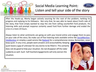 Social Media Learning Point:
                                                             Listen and tell your side of the story

           After the heads-up, Monty began actively sourcing for the root of the problem, twitting his
           progress and replying to his followers. Not only that, he was able to tweet about Ford’s side of
           the story, that Ford simply wanted to stop the site from selling counterfeit Ford products. His
           listening skills and prompt response certainly saved Ford from further damage and ended the
           crisis in a mere 23 hours.

           Always listen to what sentiments are going on with your brand online and engage them to pass
           on your side of the story. Do make use of free listening tools available online like SocialMention,
           SiteMention or employ a paid service like Radian6 for a comprehensive review. Remember, never
           keep quiet. In any crisis, people want answers and accountability. Keeping
           quiet leaves a gap of unknown for any stories to be filled in. This certainly
           does not do good to help your situation. Do not disappear off the radar
           suddenly as well. Such half-hearted engagements will only worsen the
           situation.




                                                                                                                 17
Copyright © 2010 Adonai Training LLP. All rights reserved.
 