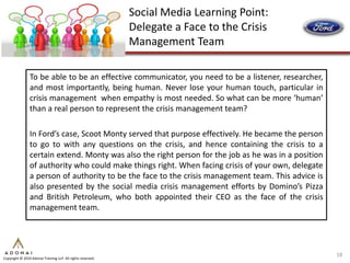 Social Media Learning Point:
                                                             Delegate a Face to the Crisis
                                                             Management Team

                To be able to be an effective communicator, you need to be a listener, researcher,
                and most importantly, being human. Never lose your human touch, particular in
                crisis management when empathy is most needed. So what can be more ‘human’
                than a real person to represent the crisis management team?

                In Ford’s case, Scoot Monty served that purpose effectively. He became the person
                to go to with any questions on the crisis, and hence containing the crisis to a
                certain extend. Monty was also the right person for the job as he was in a position
                of authority who could make things right. When facing crisis of your own, delegate
                a person of authority to be the face to the crisis management team. This advice is
                also presented by the social media crisis management efforts by Domino’s Pizza
                and British Petroleum, who both appointed their CEO as the face of the crisis
                management team.




                                                                                                      18
Copyright © 2010 Adonai Training LLP. All rights reserved.
 