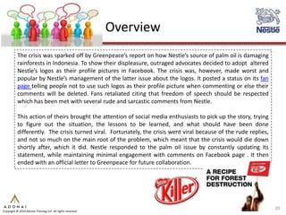 Overview
           The crisis was sparked off by Greenpeace’s report on how Nestle’s source of palm oil is damaging
           rainforests in Indonesia. To show their displeasure, outraged advocates decided to adopt altered
           Nestle’s logos as their profile pictures in Facebook. The crisis was, however, made worst and
           popular by Nestle’s management of the latter issue about the logos. It posted a status on its fan
           page telling people not to use such logos as their profile picture when commenting or else their
           comments will be deleted. Fans retaliated citing that freedom of speech should be respected
           which has been met with several rude and sarcastic comments from Nestle.

           This action of theirs brought the attention of social media enthusiasts to pick up the story, trying
           to figure out the situation, the lessons to be learned, and what should have been done
           differently. The crisis turned viral. Fortunately, the crisis went viral because of the rude replies,
           and not so much on the main root of the problem, which meant that the crisis would die down
           shortly after, which it did. Nestle responded to the palm oil issue by constantly updating its
           statement, while maintaining minimal engagement with comments on Facebook page . It then
           ended with an official letter to Greenpeace for future collaboration.




                                                                                                                   20
Copyright © 2010 Adonai Training LLP. All rights reserved.
 