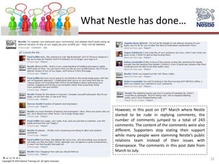 What Nestle has done…




                                                                   However, in this post on 19th March where Nestle
                                                                   started to be rude in replying comments, the
                                                                   number of comments jumped to a total of 243
                                                                   comments. The content of the comments were also
                                                                   different. Supporters stop stating their support
                                                                   while many people were slamming Nestle’s public
                                                                   relations team instead of their issues with
                                                                   Greenpeace. The comments in this post date from
                                                                   March to July.
                                                                                                                      22
Copyright © 2010 Adonai Training LLP. All rights reserved.
 