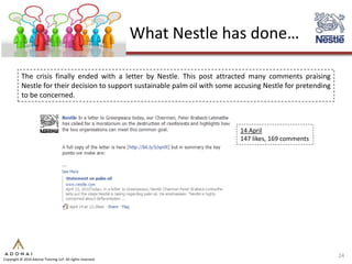 What Nestle has done…

           The crisis finally ended with a letter by Nestle. This post attracted many comments praising
           Nestle for their decision to support sustainable palm oil with some accusing Nestle for pretending
           to be concerned.



                                                                                14 April
                                                                                147 likes, 169 comments




                                                                                                                24
Copyright © 2010 Adonai Training LLP. All rights reserved.
 