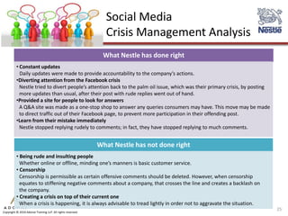 Social Media
                                                               Crisis Management Analysis
                                                              What Nestle has done right
          • Constant updates
            Daily updates were made to provide accountability to the company’s actions.
          •Diverting attention from the Facebook crisis
            Nestle tried to divert people’s attention back to the palm oil issue, which was their primary crisis, by posting
            more updates than usual, after their post with rude replies went out of hand.
          •Provided a site for people to look for answers
            A Q&A site was made as a one-stop shop to answer any queries consumers may have. This move may be made
            to direct traffic out of their Facebook page, to prevent more participation in their offending post.
          •Learn from their mistake immediately
            Nestle stopped replying rudely to comments; in fact, they have stopped replying to much comments.


                                                             What Nestle has not done right
          • Being rude and insulting people
            Whether online or offline, minding one’s manners is basic customer service.
          • Censorship
            Censorship is permissible as certain offensive comments should be deleted. However, when censorship
            equates to stiffening negative comments about a company, that crosses the line and creates a backlash on
            the company.
          • Creating a crisis on top of their current one
            When a crisis is happening, it is always advisable to tread lightly in order not to aggravate the situation.
                                                                                                                               25
Copyright © 2010 Adonai Training LLP. All rights reserved.
 
