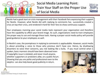 Social Media Learning Point:
                                                             Train Your Staff on the Proper Use
                                                             of Social Media
             Nestle had a good start on crisis management with their Facebook fans expressing their support
             for Nestle. However, what Nestle did with replying to comments has successfully created a
             crisis on top their crisis, and rendered it hard for their fans to show continuous support.

             Your employees manning your social media tools represent your organization and therefore
             have the capability to affect your brand image. As such, organizations need to train employees
             the proper way to use and manage these tools. Having a proper social media policy will provide
             good guidance to your employees as well.

             In Nestle’s case, the promptness in replying to comments is applaudable. However, social media
             is about providing a voice to those who previous don’t have one. Hence, by disallowing
             dissenters to voice their concerns, you risk looking like a bully. If you must control what is
             spoken, basic manners should have been observed even
             if copyrights issue is violated, and never insult anyone,
             whether supporters or protesters alike, on a public forum.
             Showing that you are polite and professional even to the
             skeptics can also help boost good publicity in return.



                                                                                                              26
Copyright © 2010 Adonai Training LLP. All rights reserved.
 