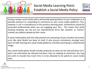 Social Media Learning Point:
                                                             Establish a Social Media Policy

                Having a proper social media policy will provide good guidance to your employees as it
                provides protocol on responding to comments on your social media platforms. This,
                however, is not in contradictory to the previous learning point. Authenticity should be
                presented professionally when you are engaging your fans. This means that while
                showing empathy, you do not use unprofessional terms like ‘sweetie’, or ‘homie’;
                instead, you address people by their name.

                A social media policy will also help prevent any worsening of your situation by human
                error like what Nestle has done to itself. It also ensures consistency amongst your
                team of staff manning the social media platforms, therefore portraying a unified brand
                image.

                Your social media policy should includes protocols on what can be said and what can’t,
                when can information be released and basic rules on replying to comments. You may
                also wish to include how much time is to be allocated to be spend on social media
                tools.


                                                                                                          27
Copyright © 2010 Adonai Training LLP. All rights reserved.
 