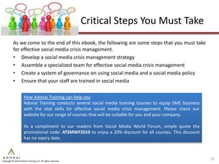 Critical Steps You Must Take
           As we come to the end of this ebook, the following are some steps that you must take
           for effective social media crisis management.
           • Develop a social media crisis management strategy
           • Assemble a specialized team for effective social media crisis management
           • Create a system of governance on using social media and a social media policy
           • Ensure that your staff are trained in social media

                     How Adonai Training can help you
                     Adonai Training conducts several social media training courses to equip SME business
                     with the vital skills for effective social media crisis management. Please check our
                     website for our range of courses that will be suitable for you and your company.

                     As a compliment to our readers from Social Media World Forum, simple quote the
                     promotional code: ATSMWF2010 to enjoy a 20% discount for all courses. This discount
                     has no expiry date.



                                                                                                            29
Copyright © 2010 Adonai Training LLP. All rights reserved.
 