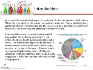 Introduction

        Social media has drastically changed the landscape of crisis management. With close to
        23% of the time spent on the internet on social networks and Google providing three-
        quarters of a billion search results a day, the internet is a giant public library where users
        have the ease of discovering and spreading information around.

        What does this mean to companies facing a crisis?
        It means that when information released is not
        contained and acted upon quickly, it can spiral out of
        control. This is particularly applicable to bad news. A
        video can reach more than ten thousands of views,
        an article can be shared thousands of times through
        Facebook and Twitter all in a matter of 24 hours.
        Companies simply cannot ignore social media’s ability
        to aggravate a crisis and the need to harness it when
        managing crises.


                                                                                                         3
Copyright © 2010 Adonai Training LLP. All rights reserved.
 
