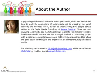 About the Author

                                              A psychology enthusiastic and social media practitioner, Elisha Tan devotes her
                                              time to study the applications of social media and its impact on the social,
                                              economy and business arenas, as well as understanding how people behave
                                              online. As the Social Media Consultant at Adonai Training, Elisha has been
                                              engaging social media as a marketing strategy to clients. Her skills are verifiable;
                                              barely two months into the job, she managed to clinch a consultancy project
                                              with a major governmental agency. As a hobby, Elisha maintains a blog where
                                              she pens down her thoughts and experiences on entrepreneurship and social
                                              media.

                                              You may drop her an email at Elisha@adonaitraining.com, follow her on Twitter
                                              @elishatan or read her blog at www.elishatan.com




                                                                                                                                     30
Copyright © 2010 Adonai Training LLP. All rights reserved.
 