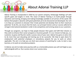 About Adonai Training LLP
           Adonai Training is incorporated in 2010 by our parent company, Ambassage Holdings LLP with
           specific goals and targets in mind. The vision of Adonai Training is to build people through
           education and training, bringing and making knowledge available to all corners of the world. We
           believe that people is dynamic with great potentials yet to be discovered and developed. Our aim
           is to help our customers to discover their innate potential and develop them to their maximum
           potential. To do this, we ensure that the team, our principal trainers and our courses adhered to
           stringent international standards in order to be competitive and to bring values to our customers.

           Through our programs, we hope to help people discover their goals and fulfil their dreams as
           they seek to enhance their career prospects or business growth. It is our mission to help you, our
           customer, to grow and flourish, build a success story of your own. Adonai has gone an extra mile
           to do more than just educating and training you to be successful. We help to open doors for
           employment with potential employers or consultancy projects for you to work on where
           applicable. The aim is to help you cut short your process of searching for a job, to start a new
           business, or to work on consultancy projects.

           In Adonai, we aim to make every journey with us a memorable process you will not forget as you
           walk alongside with us. Your success story is our success story.


                                                                                                                31
Copyright © 2010 Adonai Training LLP. All rights reserved.
 