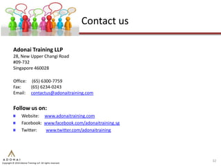 Contact us

           Adonai Training LLP
           28, New Upper Changi Road
           #09-732
           Singapore 460028

           Office: (65) 6300-7759
           Fax:    (65) 6234-0243
           Email: contactus@adonaitraining.com


           Follow us on:
                   Website: www.adonaitraining.com
                   Facebook: www.facebook.com/adonaitraining.sg
                   Twitter:   www.twitter.com/adonaitraining




                                                                          32
Copyright © 2010 Adonai Training LLP. All rights reserved.
 