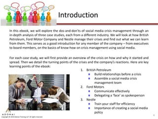 Introduction
           In this ebook, we will explore the dos-and-don’ts of social media crisis management through an
           in-depth analysis of three case studies, each from a different industry. We will look at how British
           Petroleum, Ford Motor Company and Nestle manage their crises and find out what we can learn
           from them. This serves as a good introduction for any member of the company – from executives
           to board members, on the basics of know-how on crisis management using social media.

           For each case study, we will first provide an overview of the crisis on how and why it started and
           spread. Then we detail the turning points of the crises and the company’s reactions. Here are key
           learning points of the ebook:
                                                              1. British Petroleum
                                                                       Build relationships before a crisis
                                                                       Assemble a social media crisis
                                                                       management team
                                                              2. Ford Motors
                                                                       Communicate effectively
                                                                       Delegating a ‘face’ as spokesperson
                                                              3. Nestle
                                                                       Train your staff for efficiency
                                                                       Importance of creating a social media
                                                                       policy
                                                                                                                  4
Copyright © 2010 Adonai Training LLP. All rights reserved.
 