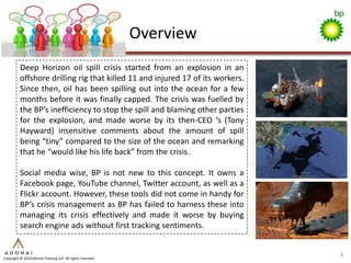 Overview
          Deep Horizon oil spill crisis started from an explosion in an
          offshore drilling rig that killed 11 and injured 17 of its workers.
          Since then, oil has been spilling out into the ocean for a few
          months before it was finally capped. The crisis was fuelled by
          the BP’s inefficiency to stop the spill and blaming other parties
          for the explosion, and made worse by its then-CEO ‘s (Tony
          Hayward) insensitive comments about the amount of spill
          being “tiny” compared to the size of the ocean and remarking
          that he “would like his life back” from the crisis.

          Social media wise, BP is not new to this concept. It owns a
          Facebook page, YouTube channel, Twitter account, as well as a
          Flickr account. However, these tools did not come in handy for
          BP’s crisis management as BP has failed to harness these into
          managing its crisis effectively and made it worse by buying
          search engine ads without first tracking sentiments.


                                                                                6
Copyright © 2010 Adonai Training LLP. All rights reserved.
 