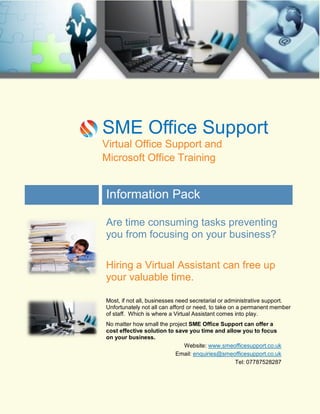 SME Office Support
Virtual Office Support and
Microsoft Office Training

Information Pack
Are time consuming tasks preventing
you from focusing on your business?
Hiring a Virtual Assistant can free up
your valuable time.
Most, if not all, businesses need secretarial or administrative support.
Unfortunately not all can afford or need, to take on a permanent member
of staff. Which is where a Virtual Assistant comes into play.
No matter how small the project SME Office Support can offer a
cost effective solution to save you time and allow you to focus
on your business.
Website: www.smeofficesupport.co.uk
Email: enquiries@smeofficesupport.co.uk
Tel: 07787528287

 