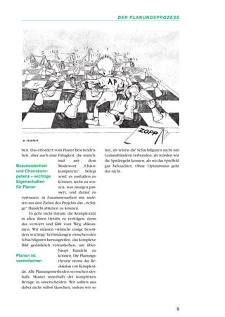 ben. Das erfordert vom Planer Bescheiden-
heit, aber auch eine Fähigkeit, die manch-
mal mit dem
Modewort „Chaos-
kompetenz“ belegt
wird: es aushalten zu
können, nicht zu wis-
sen, was morgen pas-
siert, und darauf zu
vertrauen, in Zusammenarbeit mit ande-
ren aus den Zielen des Projekts das „richti-
ge“ Handeln ableiten zu können.
Es geht nicht darum, die Komplexität
in allen ihren Details zu verfolgen, denn
das verwirrt und läßt vom Weg abkom-
men. Wir müssen vielmehr einige beson-
ders wichtige Verbindungen zwischen den
Schachfiguren herausgreifen, das komplexe
Bild gedanklich vereinfachen, um über-
haupt handeln zu
können. Die Planungs-
theorie nennt das Re-
duktion von Komplexi-
tät. Alle Planungsmethoden versuchen des-
halb, Muster innerhalb der komplexen
Bezüge zu unterscheiden. Wir sollten uns
dabei nicht selbst täuschen, indem wir so
tun, als wären die Schachfiguren nicht mit
Gummibändern verbunden, als würden wir
die Spielregeln kennen, als sei das Spielfeld
gut beleuchtet. Ohne Optimismus geht
das nicht.
9
DER PLANUNGSPROZESS
Bescheidenheit
und Chaoskom-
petenz – wichtige
Eigenschaften
für Planer
Planen ist
vereinfachen
 