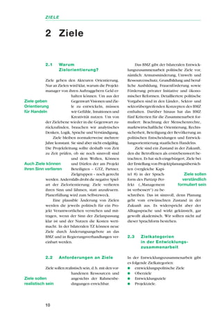 2.1 Warum
Zielorientierung?
Ziele geben den Akteuren Orientierung.
Nur an Zielen wird klar, warum die Projekt-
manager von ihren Auftraggebern Geld er-
halten können. Um aus der
Gegenwart Visionen und Zie-
le zu entwickeln, müssen
wir Gefühle, Intuitionen und
Kreativität nutzen. Um von
der Zielebene wieder in die Gegenwart zu-
rückzufinden, brauchen wir analytisches
Denken, Logik, Sprache und Verständigung.
Ziele bleiben normalerweise mehrere
Jahre konstant. Sie sind aber nicht endgültig.
Die Projektleitung sollte deshalb von Zeit
zu Zeit prüfen, ob sie noch sinnvoll sind
und dem Wollen, Können
und Dürfen der am Projekt
Beteiligten – GTZ, Partner,
Zielgruppen – noch gerecht
werden. Andernfalls droht die negative Spiel-
art der Zielorientierung: Ziele verlieren
ihren Sinn und lähmen, statt anzufeuern.
Planerfüllung wird zum Selbstzweck.
Eine plausible Änderung von Zielen
werden die jeweils politisch für ein Pro-
jekt Verantwortlichen verstehen und mit-
tragen, wenn der Sinn der Zielanpassung
klar ist und der Nutzen die Kosten wett-
macht. In der bilateralen TZ können neue
Ziele durch Änderungsangebote an das
BMZ und in Regierungsverhandlungen ver-
einbart werden.
2.2 Anforderungen an Ziele
Ziele sollen realistisch sein, d.h. mit den vor-
handenen Ressourcen und
angesichts der Rahmenbe-
dingungen erreichbar.
Das BMZ gibt der bilateralen Entwick-
lungszusammenarbeit politische Ziele vor,
nämlich: Armutsminderung, Umwelt- und
Ressourcenschutz, Grundbildung und beruf-
liche Ausbildung, Frauenförderung sowie
Förderung privater Initiative und ökono-
mischer Reformen. Detailliertere politische
Vorgaben sind in den Länder-, Sektor- und
sektorübergreifenden Konzepten des BMZ
enthalten. Darüber hinaus hat das BMZ
fünf Kriterien für die Zusammenarbeit for-
muliert: Beachtung der Menschenrechte,
marktwirtschaftliche Orientierung, Rechts-
sicherheit, Beteiligung der Bevölkerung an
politischen Entscheidungen und Entwick-
lungsorientierung staatlichen Handelns.
Ziele sind ein Zustand in der Zukunft,
den die Betroffenen als erstrebenswert be-
trachten. Es hat sich eingebürgert, Ziele bei
der Erstellung von Projektplanungsübersich-
ten (vergleiche Kapi-
tel 8) in der Sprach-
form des Partizip Per-
fekt („Management
ist verbessert“) zu be-
schreiben. Das ist sinnvoll, denn Planung
geht vom erwünschten Zustand in der
Zukunft aus. Es widerspricht aber der
Alltagssprache und wirkt gekünstelt, gar
gewollt akademisch. Wir sollten nicht auf
dieser Sprachform bestehen.
2.3 Zielkategorien
in der Entwicklungs-
zusammenarbeit
In der Entwicklungszusammenarbeit gibt
es folgende Zielkategorien:
q entwicklungspolitische Ziele
q Oberziele
q Entwicklungsziele
q Projektziele.
10
ZIELE
2 Ziele
Ziele geben
Orientierung
für Handeln
Auch Ziele können
ihren Sinn verlieren
Ziele sollen
realistisch sein
Ziele sollen
verständlich
formuliert sein
 