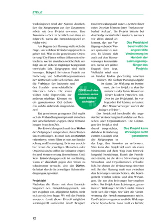 wicklungsziel wird der Nutzen deutlich,
den die Zielgruppen aus der Zusammen-
arbeit mit dem Projekt erwarten. Eine
Zusammenarbeit ist letztlich nur dann er-
folgreich, wenn das Entwicklungsziel er-
reicht wird.
Am Beginn der Planung stellt sich die
Frage, um welchen Veränderungsprozeß es
gehen soll. Was ist die gemeinsame Orien-
tierung? Die Planer sollten differenziert be-
trachten, wer im einzelnen welche Ziele ver-
folgt und ob sich ein tragfähiger Kompromiß
entwickeln läßt. Zielgruppen sind nicht
homogen. Beispiel: Bei einem Projekt zur
Förderung von Selbsthilfeorganisationen
der Wirtschaft stellt sich heraus, daß
die Verbände der Industrie und
des Handels unterschiedliche
Interessen haben. Die einen
wollen hohe Importzölle, die
anderen niedrige. Können sie
ein gemeinsames Ziel definie-
ren, auf das sich beide einigen kön-
nen?
Ein gemeinsam getragenes Ziel ergibt
sich als Verhandlungskompromiß zwischen
den verschiedenen Gruppen. Diese Verhand-
lungen brauchen Zeit.
Das Entwicklungsziel muß dem Wollen
der Zielgruppen entsprechen, ihren Werten
und Hoffnungen. Es muß sich am Können
orientieren, sonst führt es nur zur Enttäu-
schung und Entmutigung. Es ist nur erreich-
bar, wenn die jeweiligen Menschen oder
Organisationen selbst die Initiative ergrei-
fen und Verantwortung übernehmen. Und:
Kein Entwicklungsprozeß ist nachhaltig,
wenn er dauerhaft gegen den Strom zu
schwimmen versucht, also das Dürfen,
definiert durch die jeweiligen Rahmenbe-
dingungen, ignoriert.
Projektziel
Nachdem die Planer mit dem Entwick-
lungsziel den Entwicklungsprozeß, um
den es gehen soll, abgegrenzt haben, stellt
sich als nächste Frage: Wo soll das Projekt
ansetzen, damit dieser Prozeß möglichst
wirkungsvoll unterstützt wird? Beispiel:
Das Entwicklungsziel lautet „Die Bewohner
eines Distrikts können ihren Trinkwasser-
bedarf decken“. Ein Projekt könnte bei
den Dorfgemeinschaften ansetzen, wenn es
vor allem darauf an-
kommt, das zur Ver-
fügung stehende Was-
ser sparsamer zu nut-
zen. Es könnte sich
auch auf den Wasser-
versorger konzentrie-
ren, wenn der größte
Engpaß dort liegt.
Vielleicht wird man
an beiden Enden gleichzeitig ansetzen
müssen. Die nächste Planungsaufgabe
ist dann, die Wirkung zu bestim-
men, die das Projekt in den Ge-
meinden oder beim Wasserver-
sorger konkret erreichen soll.
Dies ist das Projektziel. Im vor-
liegenden Fall könnte es lauten:
„Der Wasserversorger wartet die
Anlagen effektiv“.
Das Projektziel beschreibt die ange-
strebte Veränderung im Handeln von Men-
schen oder Organisationen. Die Leistun-
gen des Projekts sind
darauf ausgerichtet,
daß diese Veränderung
eintritt. Dadurch sind
die Zielgruppen in
der Lage, ihre Situation zu verbessern.
Man kann das Projektziel auch als einen
Meilenstein auf dem Weg zum Entwick-
lungsziel bezeichnen. Damit das Projekt-
ziel eintritt, ist die aktive Mitwirkung der
Menschen und Organisationen erforder-
lich, bei denen die Veränderung eintreten
soll. Bei der Planung muß man zwischen
den Leistungen unterscheiden, die bereit-
gestellt werden sollen, und den Wirkun-
gen, die aus den Leistungen hervorgehen
sollen. Das Projekt kann Leistungen „garan-
tieren“, Wirkungen letztlich nicht. Immer
stellt sich die Frage, wie weit die Verant-
wortung des Projektmanagements reicht.
Das Projektmanagement muß die Wirkungs-
ebene beobachten. Sonst läuft es Gefahr,
12
ZIELE
Das Projektziel
beschreibt die
angestrebte
Veränderung im
Handeln der
Leistungsemp-
fänger des
Projekts
Das Projekt kann
Wirkungen nicht
garantieren
ZOPP muß den
common sense
mehr berück-
sichtigen
 