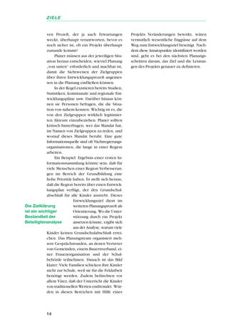 ven Prozeß, der ja auch Erwartungen
weckt, überhaupt verantworten, bevor es
noch sicher ist, ob ein Projekt überhaupt
zustande kommt?
Planer müssen aus der jeweiligen Situ-
ation heraus entscheiden, wieviel Planung
„von unten“ erforderlich und machbar ist,
damit die Sichtweisen der Zielgruppen
über ihren Entwicklungsprozeß angemes-
sen in die Planung einfließen können.
In der Regel existieren bereits Studien,
Statistiken, kommunale und regionale Ent-
wicklungspläne usw. Darüber hinaus kön-
nen sie Personen befragen, die die Situa-
tion von nahem kennen. Wichtig ist es, die
von den Zielgruppen wirklich legitimier-
ten Akteure einzubeziehen. Planer sollten
kritisch hinterfragen, wer das Mandat hat,
im Namen von Zielgruppen zu reden, und
worauf dieses Mandat beruht. Eine gute
Informationsquelle sind oft Nichtregierungs-
organisationen, die lange in einer Region
arbeiten.
Ein Beispiel: Ergebnis einer ersten In-
formationssammlung könnte sein, daß für
viele Menschen einer Region Verbesserun-
gen im Bereich der Grundbildung eine
hohe Priorität haben. Es stellt sich heraus,
daß die Region bereits über einen Entwick-
lungsplan verfügt, der den Grundschul-
abschluß für alle Kinder anstrebt. Dieses
Entwicklungsziel dient im
weiteren Planungsprozeß als
Orientierung. Wo die Unter-
stützung durch ein Projekt
ansetzen könnte, ergibt sich
aus der Analyse, warum viele
Kinder keinen Grundschulabschluß errei-
chen. Das Planungsteam organisiert meh-
rere Gesprächsrunden, an denen Vertreter
von Gemeinden, einem Bauernverband, ei-
ner Frauenorganisation und der Schul-
behörde teilnehmen. Danach ist das Bild
klarer: Viele Familien schicken ihre Kinder
nicht zur Schule, weil sie für die Feldarbeit
benötigt werden. Zudem befürchten vor
allem Väter, daß der Unterricht die Kinder
von traditionellen Werten entfremdet. Wür-
den in diesen Bereichen mit Hilfe eines
Projekts Veränderungen bewirkt, wären
vermutlich wesentliche Engpässe auf dem
Weg zum Entwicklungsziel beseitigt. Nach-
dem diese Ansatzpunkte identifiziert worden
sind, geht es bei den nächsten Planungs-
schritten darum, das Ziel und die Leistun-
gen des Projekts genauer zu definieren.
14
ZIELE
Die Zielklärung
ist ein wichtiger
Bestandteil der
Beteiligtenanalyse
 