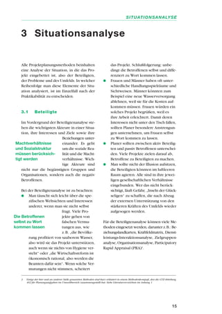 Alle Projektplanungsmethoden beinhalten
eine Analyse der Situation, in die das Pro-
jekt eingebettet ist, also der Beteiligten,
der Probleme und des Umfelds. In welcher
Reihenfolge man diese Elemente der Situ-
ation analysiert, ist im Einzelfall nach der
Praktikabilität zu entscheiden.
3.1 Beteiligte
Im Vordergrund der Beteiligtenanalyse ste-
hen die wichtigsten Akteure in einer Situa-
tion, ihre Interessen und Ziele sowie ihre
Beziehungen unter-
einander. Es geht
um die soziale Rea-
lität und die Macht-
verhältnisse. Wich-
tige Akteure sind
nicht nur die begünstigten Gruppen und
Organisationen, sondern auch die negativ
Betroffenen.
Bei der Beteiligtenanalyse ist zu beachten:
q Man täuscht sich leicht über die spe-
zifischen Weltsichten und Interessen
anderer, wenn man sie nicht selbst
fragt. Viele Pro-
jekte gehen von
falschen Vermu-
tungen aus, wie
z.B. „die Bevölke-
rung profitiert von sauberem Wasser,
also wird sie das Projekt unterstützen,
auch wenn sie nichts von Hygiene ver-
steht“ oder „die Wirtschaftsreform ist
ökonomisch rational, also werden die
Beamten dafür sein“. Wenn solche Ver-
mutungen nicht stimmen, scheitert
das Projekt. Schlußfolgerung: unbe-
dingt die Betroffenen selbst und diffe-
renziert zu Wort kommen lassen.
q Frauen und Männer haben oft unter-
schiedliche Handlungsspielräume und
Sichtweisen. Männer könnten zum
Beispiel eine neue Wasserversorgung
ablehnen, weil sie für die Kosten auf-
kommen müssen. Frauen würden ein
solches Projekt begrüßen, weil es
ihre Arbeit erleichtert. Damit deren
Interessen nicht unter den Tisch fallen,
sollten Planer besondere Anstrengun-
gen unternehmen, um Frauen selbst
zu Wort kommen zu lassen.
q Planer sollten zwischen aktiv Beteilig-
ten und passiv Betroffenen unterschei-
den. Viele Projekte zielen darauf ab,
Betroffene zu Beteiligten zu machen.
q Man sollte nicht der Illusion aufsitzen,
die Beteiligten könnten im luftleeren
Raum agieren. Alle sind in ihre jewei-
ligen gesellschaftlichen Verhältnisse
eingebunden. Wer das nicht berück-
sichtigt, läuft Gefahr, „Inseln der Glück-
seligen“ zu schaffen, die nach Abzug
der externen Unterstützung von den
stärkeren Kräften des Umfelds wieder
aufgesogen werden.
Für die Beteiligtenanalyse können viele Me-
thoden eingesetzt werden, darunter z.B.: Be-
ziehungslandkarten, Kraftfeldmatrix, Dienst-
leistungs-Interaktionsanalyse, Zielgruppen-
analyse, Organisationsanalyse, Participatory
Rapid Appraisal (PRA)3
.
15
SITUATIONSANALYSE
3 Situationsanalyse
Machtverhältnisse
und Sozialstruktur
müssen berücksich-
tigt werden
Die Betroffenen
selbst zu Wort
kommen lassen
3 Einige der hier und an anderer Stelle genannten Methoden sind kurz erläutert in einem Methodenkompaß, den die GTZ-Abteilung
402 für Planungsaufgaben im Umweltbereich zusammengestellt hat. Siehe Literaturverzeichnis im Anhang 1
 