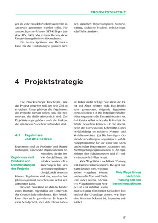 Die Projektstrategie beschreibt, wie
das Projekt vorgehen will, um sein Ziel zu
erreichen. Dazu gehören die Ergebnisse,
die erbracht werden sollen, und die Res-
sourcen, die dafür erforderlich sind. Zur
Projektstrategie gehören auch die Risiken,
die mit diesem Vorgehen verbunden sind.
4.1 Ergebnisse
und Alternativen
Ergebnisse sind die Produkte und Dienst-
leistungen, welche die Organisationen be-
reitstellen, die das Pro-
jekt durchführen, da-
mit die erwarteten Ver-
änderungen bei den
Leistungsempfängern
(Projektziel) eintreten
können. Ergebnisse sind das, was das Pro-
jektmanagement herstellen und selbst ver-
antworten kann.
Beispiel: Projektziel ist, daß die Kinder
eines Distrikts regelmäßig am Unterricht
der Grundschule teilnehmen. Das Projekt
kann dies nicht garantieren. Es herrscht
zwar Schulpflicht, aber viele Eltern haben
sie bisher nicht befolgt. Vor allem die Vä-
ter und Alten sperren sich. Das Projekt
kann garantieren, folgende Ergebnisse
bereitzustellen: (1) Die beteiligte Schulbe-
hörde organisiert die Unterrichtszeiten so,
daß Kinder selbst neben der Feldarbeit die
Schule besuchen können. (2) Sie überar-
beitet die Curricula und Lehrmittel. Dabei
berücksichtigt sie tradierte Normen und
Verhaltensweisen. (3) Die beteiligten Ge-
meindeverwaltungen organisieren Aufklä-
rungsprogramme für die Väter und Alten
und schulen Beraterteams zusammen mit
Nichtregierungsorganisationen. (4) Sie orga-
nisieren den Schultransport und (5) stel-
len finanzielle Hilfen bereit.
„Viele Wege führen nach Rom.“ Planung
soll den besten herausfinden. Das geht nur,
wenn deutlich wird, wie man
anders vorgehen könnte
und was die Vor- und Nach-
teile dabei wären. Alterna-
tive Vorgehensweisen wer-
den oft erst sichtbar, wenn
man sich ganz vom bisher Gedachten löst
und auf der Grundlage dessen, was über
eine Situation bekannt ist, Szenarien ent-
wickelt.
17
PROJEKTSTRATEGIE
4 Projektstrategie
Ergebnisse sind
Produkte und
Dienstleistungen
des Projekts
Viele Wege führen
nach Rom.
Planung soll den
besten herausfinden
ger als eine Projektfortschrittskontrolle in
Anspruch genommen werden sollte. Für
Ansprechpartner können GTZ-Kollegen (an-
dere APs, P&E) oder externe Berater diese
Unterstützungsfunktion übernehmen.
Ein breites Spektrum von Methoden
kann für die Umfeldanalyse genutzt wer-
den, darunter: Papiercomputer, Szenario-
writing, fachliche Studien, politikwissen-
schaftliche Analysen.
 