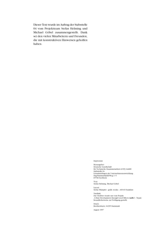 Impressum
Herausgeber:
Deutsche Gesellschaft
für Technische Zusammenarbeit (GTZ) GmbH
Stabsstelle 04
Grundsatzfragen der Unternehmensentwicklung
Dag-Hammarskjöld-Weg 1–5
65760 Eschborn
Text:
Stefan Helming, Michael Göbel
Layout :
Stefan Mümpfer - grafic works -, 60316 Frankfurt
Titelbild:
Das Titelfoto wurde uns vom Projekt
„Urban Development through Local Effects (udle)“, Nepal,
freundlicherweise zur Verfügung gestellt.
Druck:
Roetherdruck, 64295 Darmstadt
August 1997
Dieser Text wurde im Auftrag der Stabsstelle
04 vom Projektteam Stefan Helming und
Michael Göbel zusammengestellt. Dank
sei den vielen Mitarbeitern und Freunden,
die mit konstruktiven Hinweisen geholfen
haben.
 