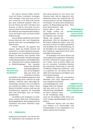 Ein anderes internes Risiko besteht,
wenn die Partner vereinbarte Leistungen
nicht erbringen. Dann muß man sich fra-
gen, warum das so ist. Waren die Leistun-
gen nicht realistisch definiert? Oder ste-
hen die Partner gar nicht voll hinter dem
Konzept, so daß sie auch nicht viel inve-
stieren wollen? Im Extremfall muß man an
den Abbruch der Zusammenarbeit denken,
wenn das Projekt nicht auf Partnerschaft-
lichkeit beruht.
Externe Risiken gefährden das Projekt,
können ihrerseits aber vom Projektmana-
gement nicht oder nur geringfügig beein-
flußt werden.
Externe Faktoren, die gegeben sein
müssen, damit das Projekt sinnvoll und
realistisch ist, werden Annahmen genannt.
Ein Beispiel: Die Zentralbank berät Klein-
banken im Rahmen eines Projekts beim
Aufbau kommerzieller Kreditbeziehungen
zu Kleinstunternehmern. Das Projektziel lau-
tet: „Kleinstbetriebe nehmen Bankkredite
zu Marktbedingungen“. Eine Annahme
könnte sein, daß Nicht-
regierungsorganisatio-
nen, die im Zielgebiet
tätig sind, keine sub-
ventionierten Kredite
bereitstellen. Das Projektmanagement muß
die Entwicklung dieser Faktoren im Auge
behalten, vielleicht sogar aufwendige Be-
obachtungen anstellen, um ein Gefühl für
das Ausmaß des Risikos zu haben. Wenn
Risiken bedrohlich werden, muß man das
Projektkonzept anpassen. Im Extremfall
kann man gezwungen sein, ein Projekt
abzubrechen.
Um Risiken und Annahmen zu analy-
sieren, können Mind map, Problembaum,
Beziehungslandkarte, Bewertungsschema für
Annahmen und andere Methoden einge-
setzt werden.
4.4 Indikatoren
Indikatoren beschreiben, was mit den Zie-
len, Ergebnissen und Annahmen des Pro-
jekts genau gemeint ist und woran man
erkennen kann, daß sie eingetreten sind.
Indikatoren geben also Auskunft über das
Anspruchsniveau und die Erfolgskriterien
des Projekts. Sie dienen dem Projektmana-
gement als Wegemarkierung beim „Moni-
toren und Evaluieren“. Indi-
katoren gibt es nicht von
der Stange, sondern nur
maßgeschneidert. Sie sind
das Ergebnis einer Verstän-
digung und spiegeln die
gemeinsame Sicht der Beteiligten wider.
Wo präzise Indikatoren fehlen, rächt sich
dies meist in Form von Mißverständnissen
und Konflikten bei der Durchführung, da
die Beteiligten das Anspruchsniveau oder
den Umfang der angestrebten Ziele unter-
schiedlich interpretieren.
Oft begnügen sich unsere Partner mit
einem allgemeinen qualitativen Verständnis
der Ziele, während wir es ganz „genau wis-
sen“ wollen. Auch in solchen Fällen soll-
ten wir versuchen, Verständnis füreinan-
der zu gewinnen. Falsch wäre es, wenn die
GTZ-Berater Indikatoren definieren, „weil
es so gefordert ist“, die Partner aber sich
dafür nicht interessieren und folglich auch
nicht danach handeln.
Indikatoren sollen die wesentlichen
Merkmale eines Ziels, Ergebnisses oder
einer Annahme beschreiben
und unabhängig sein. Unab-
hängig heißt zum Beispiel,
daß man nicht an der An-
zahl und Dauer durchgeführ-
ter Kurse erkennen kann,
ob die Fortbildung erfolg-
reich war. Ein Indikator dafür wären viel-
leicht weniger Qualitätsmängel in der Pro-
duktion.
Indikatoren können sich auf physi-
sche Outputs (z.B. Ernteerträge) oder
Veränderungen in der Organisation (z.B.
Partner plant besser) beziehen.
19
PROJEKTSTRATEGIE
Annahmen –
wie hoch sind
die Risiken?
Verständigung
auf das Anspruchs-
niveau und die
Erfolgskriterien
Indikatoren be-
schreiben wesent-
liche Merkmale von
Zielen, Ergebnissen
und Annahmen
 