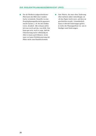 q Ein als Fließtext aufgeschriebener
Plan kann das Bild einer runden
Sache vermitteln. Dasselbe in eine
Projektplanungsübersicht gegossen
macht Lücken, z.B. bei den Indika-
toren, deutlich. Alle schauen plötz-
lich nur noch auf das, was fehlt. Das
kann gut sein, weil es zeigt, daß die
Orientierung nicht vollständig ist.
Aber es kann auch lähmen, wenn
man vor lauter Perfektionierung der
Pläne nicht zum Handeln kommt.
q Eine Matrix, die man ohne Änderung
über mehrere Jahre mitschleppt, ist
oft das Papier nicht wert, auf dem sie
geschrieben wurde. Grundsätzlich
kann es überall Änderungen geben.
Je tiefer die Planungsebene ist, um so
häufiger sind Änderungen.
26
DIE PROJEKTPLANUNGSÜBERSICHT (PPÜ)
 