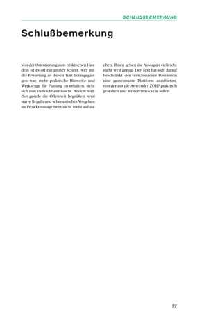 27
SCHLUSSBEMERKUNG
Von der Orientierung zum praktischen Han-
deln ist es oft ein großer Schritt. Wer mit
der Erwartung an diesen Text herangegan-
gen war, mehr praktische Hinweise und
Werkzeuge für Planung zu erhalten, sieht
sich nun vielleicht enttäuscht. Andere wer-
den gerade die Offenheit begrüßen, weil
starre Regeln und schematisches Vorgehen
im Projektmanagement nicht mehr auftau-
chen. Ihnen gehen die Aussagen vielleicht
nicht weit genug. Der Text hat sich darauf
beschränkt, den verschiedenen Positionen
eine gemeinsame Plattform anzubieten,
von der aus die Anwender ZOPP praktisch
gestalten und weiterentwickeln sollen.
Schlußbemerkung
 
