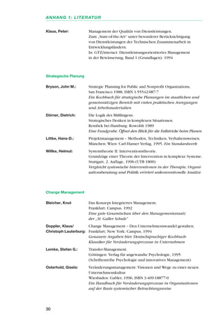 Klaus, Peter: Management der Qualität von Dienstleistungen.
Zum „State-of-the-Art“ unter besonderer Berücksichtigung
von Dienstleistungen der Technischen Zusammenarbeit in
Entwicklungsländern.
In: GTZ/interact: Dienstleistungsorientiertes Management
in der Bewässerung, Band 1 (Grundlagen). 1994
Strategische Planung
Bryson, John M.: Strategic Planning for Public and Nonprofit Organizations,
San Francisco 1988, ISBN 1-55542-087-7
Ein Kochbuch für strategische Planungen im staatlichen und
gemeinnützigen Bereich mit vielen praktischen Anregungen
und Arbeitsmaterialien
Dörner, Dietrich: Die Logik des Mißlingens.
Strategisches Denken in komplexen Situationen.
Reinbek bei Hamburg: Rowohlt 1989
Eine Fundgrube. Öffnet den Blick für die Fallstricke beim Planen
Littke, Hans-D.: Projektmanagement – Methoden, Techniken, Verhaltensweisen.
München; Wien: Carl Hanser Verlag, 1995. Ein Standardwerk
Willke, Helmut: Systemtheorie II: Interventionstheorie.
Grundzüge einer Theorie der Intervention in komplexe Systeme.
Stuttgart, 2. Auflage, 1996 (UTB 1800)
Vergleicht systemische Interventionen in der Therapie, Organi-
sationsberatung und Politik; erörtert unkonventionelle Ansätze
Change Management
Bleicher, Knut Das Konzept Integriertes Management.
Frankfurt: Campus, 1992
Eine gute Gesamtschau über den Managementansatz
der „St. Galler Schule“
Doppler, Klaus/ Change Management – Den Unternehmenswandel gestalten.
Christoph Lauterburg: Frankfurt; New York: Campus, 1994
Genauere Angaben hier. Deutschsprachiger Kochbuch-
Klassiker für Veränderungsprozesse in Unternehmen
Lemke, Stefan G.: Transfer-Management.
Göttingen: Verlag für angewandte Psychologie, 1995
(Schriftenreihe Psychologie und innovatives Management)
Osterhold, Gisela: Veränderungsmanagement: Visionen und Wege zu einer neuen
Unternehmenskultur.
Wiesbaden: Gabler, 1996, ISBN 3-409-18877-0
Ein Handbuch für Veränderungsprozesse in Organisationen
auf der Basis systemischer Betrachtungsweise
30
ANHANG 1: LITERATUR
 