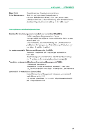 Sülzer, Rolf/ Organisieren und Organisationen verstehen.
Arthur Zimmermann: Wege der internationalen Zusammenarbeit.
Opladen: Westdeutscher Verlag, 1996, ISBN 3-531-12881-7
Sehr brauchbar im TZ-Zusammenhang. Gibt den Diskussions-
stand zur Organisationsentwicklung in der GTZ wieder
Planungsliteratur anderer Organisationen
Direktion für Entwicklungszusammenarbeit und humanitäre Hilfe (DEH):
Evaluierungsdienst: Zusammenarbeit Planen.
Eine Arbeitshilfe für erfahrene Planer und solche, die es werden
wollen, Bern 1992
Eine lesenswerte Zusammenstellung von Grundideen und
praktischen Anregungen zur Projektplanung. Wir haben viel
von dieser Broschüre profitiert
Norwegian Agency for Development Cooperation (NORAD):
Manual for Programme and Project Cycle Management,
Oslo 1994
Beschreibung der administrativen Schritte zur Bearbeitung
von Projekten in der norwegischen Entwicklungshilfe
Foundation for Advanced Studies on International Development (FASID):
Project Cycle Management.
Management Tool for Development Assistance, Tokio 1993
Die japanische Version von ZOPP – mit Hilfe der GTZ entwickelt
Commission of the European Communities:
Manual Project Cycle Management. Integrated Approach and
Logical Framework, 1993
Eng an den klassischen ZOPP-Ansatz angelehntes Handbuch
der Europäischen Union
31
ANHANG 1: LITERATUR
 