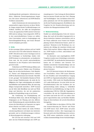 chieübergreifende partizipative Arbeitsweise ge-
fielen. Zahlreiche Partnerorganisationen began-
nen, ihre innere Arbeitsweise auf ZOPP-ähnliche
Verfahren umzustellen.
Andere Institutionen der internationalen Zu-
sammenarbeit zeigten Interesse an dieser Metho-
de. Einige entsprechende Veröffentlichungen von
NORAD, DANIDA, der ADB, der Europäischen
Union, der japanischen FASID und der Schweizer
DEH sind im Anhang 1 kurz dargestellt. ZOPP ist
in den unterschiedlichsten Formen an zahlrei-
chen Universitäten, meist in Studiengängen mit
Entwicklungsländer-Bezug, zum festen Bestand-
teil des Lehrplans geworden.
5 Kritik
In den neunziger Jahren mehrten sich im Umfeld
und auch in der GTZ selbst kritische Stimmen zu
ZOPP. Obwohl weder in den Unterlagen noch in
den Schulungen so beabsichtigt, fanden viele
ZOPP-Seminare in schematischer, ja ritualisierter
Form statt, die den jeweils unterschiedlichen
Situationen in den Projekten nicht hinreichend
gerecht wurde.
Teilnehmer in ZOPP-Workshops fühlten sich
manchmal als passive Objekte einer Workshop-
Regie, die sie nicht durchschauten. Viele Mitarbei-
ter, Partner und Zielgruppenvertreter erlebten
ZOPP als Machtinstrument der Zentrale. Man fühl-
te sich „gezoppt“. Die künstliche Situation in Work-
shops erzeuge Projektkonzepte, die mehr die Zu-
fälligkeiten des Tages widerspiegelten als wirklich
durchführbare und realistische Pläne, die einen trag-
fähigen Kompromiß darstellten. ZOPP bestand
aus der Sicht vieler Betroffener nur noch aus Work-
shops und Kärtchen, die mit der praktischen
Realität im Projektalltag wenig zu tun hatten.
Die Verkürzung von Projektplanung auf
Workshops führte dazu, daß die Beteiligung von
Zielgruppen an der Planung und eine differen-
zierte Wahrnehmung der unterschiedlichen Sicht-
weisen der Betroffenen im Gegensatz zur eigent-
lichen Absicht von ZOPP zu kurz kamen.
Manche Planer fanden die starke Problem-
orientierung lähmend, weil damit eine rückwärts-
gewandte und zu Schuldzuweisungen verleiten-
de Betrachtungsweise einherging.
Die GTZ hat sich zwischen 1992 und 1995
aktiv mit den Fehlentwicklungen der ZOPP aus-
einandergesetzt. Unter Leitung der Bereichsleiter
fand ein internes Projekt mit dem Titel „Planung
und Nachhaltigkeit“ statt. Im Rahmen dieses Pro-
jektes präzisierte die GTZ ihr Qualitätsverständ-
nis für das Projektmanagement, flexibilisierte das
Vorgehen bei der Projektvorbereitung und ent-
wickelte den Managementrahmen PCM.
6 Weiterentwicklung
Parallel zur unbefriedigenden Form der Anwen-
dung, aber auch als bewußtes Gegengewicht zu
diesen kritischen Stimmen entwickelten sich in
der Praxis zahlreiche neue Formen der Projekt-
planung. Kreative Moderatoren bauten „nicht vor-
gesehene“ Elemente in die Workshops ein, ver-
änderten die Abfolge der einzelnen Schritte und
ließen Teile weg bzw. führten völlig neue Schritte
ein. ZOPP begann zu leben, unkoordiniert und
selbstorganisiert.
Als Alternative zum ursprünglichen ZOPP-
Vorgehen wurden neue Schrittfolgen entwickelt,
etwa SINFONIE
®
als methodischer Instrumenten-
kasten mit 12 Schritten zum besseren Ver-
ständnis systemischer Zusammenhänge und zur
Entwicklung von Handlungsstrategien in kom-
plexen Systemen.
Die GTZ ihrerseits lockerte die überkomme-
nen Vorschriften. Schon 1990 waren Hinweise
für den flexiblen und wirtschaftlichen Umgang
mit ZOPP im Organisationshandbuch aufgenom-
men worden. 1996 wurde der Handbuchbeitrag
4211 außer Kraft gesetzt. An seine Stelle trat eine
Prozeßinformation über das Verfahren der An-
gebotserstellung (siehe Anhang 1). Schließlich
beschloß die Geschäftsführung, im Zuge der De-
zentralisierung (1996 bis 1998) alle Organisations-
vorschriften, die mit der Projektbearbeitung zu
tun haben und nicht der GTZ von außen zwin-
gend vorgeschrieben sind, zur flexiblen Handha-
bung im Einvernehmen der jeweils Betroffenen
freizugeben.
Das BMZ führte in den Jahren 1993 bis 1996
eine Serienevaluierung der Theorie und Praxis
von ZOPP durch. Fazit: ZOPP müsse auf jeden
Fall beibehalten werden. Aber Anpassungen im
Konzept und in der Durchführung seien notwen-
dig. ZOPP müsse realistischer werden und die
sozialen Zusammenhänge besser berücksichtigen.
33
ANHANG 2: GESCHICHTE DER ZOPP
 