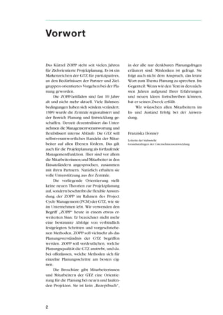 Das Kürzel ZOPP steht seit vielen Jahren
für Zielorientierte Projektplanung. Es ist ein
Markenzeichen der GTZ für partizipatives,
an den Bedürfnissen der Partner und Ziel-
gruppen orientiertes Vorgehen bei der Pla-
nung geworden.
Die ZOPP-Leitfäden sind fast 10 Jahre
alt und nicht mehr aktuell. Viele Rahmen-
bedingungen haben sich seitdem verändert.
1989 wurde die Zentrale regionalisiert und
der Bereich Planung und Entwicklung ge-
schaffen. Derzeit dezentralisiert das Unter-
nehmen die Managementverantwortung und
flexibilisiert interne Abläufe. Die GTZ will
selbstverantwortliches Handeln der Mitar-
beiter auf allen Ebenen fördern. Das gilt
auch für die Projektplanung als fortlaufende
Managementfunktion. Hier sind vor allem
die Mitarbeiterinnen und Mitarbeiter in den
Einsatzländern angesprochen, zusammen
mit ihren Partnern. Natürlich erhalten sie
volle Unterstützung aus der Zentrale.
Die vorliegende Orientierung stellt
keine neuen Theorien zur Projektplanung
auf, sondern beschreibt die flexible Anwen-
dung der ZOPP im Rahmen des Project
Cycle Management (PCM) der GTZ, wie sie
im Unternehmen lebt. Wir verwenden den
Begriff „ZOPP“ heute in einem etwas er-
weiterten Sinn: Er bezeichnet nicht mehr
eine bestimmte Abfolge von verbindlich
festgelegten Schritten und vorgeschriebe-
nen Methoden. ZOPP soll vielmehr als das
Planungsverständnis der GTZ begriffen
werden. ZOPP soll verdeutlichen, welche
Planungsqualität die GTZ anstrebt, und da-
bei offenlassen, welche Methoden sich für
einzelne Planungsschritte am besten eig-
nen.
Die Broschüre gibt Mitarbeiterinnen
und Mitarbeitern der GTZ eine Orientie-
rung für die Planung bei neuen und laufen-
den Projekten. Sie ist kein „Rezeptbuch“,
in der alle nur denkbaren Planungsfragen
erläutert sind. Mitdenken ist gefragt. Sie
folgt auch nicht dem Anspruch, das letzte
Wort zum Thema Planung zu sprechen. Im
Gegenteil: Wenn wir den Text in den näch-
sten Jahren aufgrund Ihrer Erfahrungen
und neuen Ideen fortschreiben können,
hat er seinen Zweck erfüllt.
Wir wünschen allen Mitarbeitern im
In- und Ausland Erfolg bei der Anwen-
dung.
Franziska Donner
Leiterin der Stabsstelle
Grundsatzfragen der Unternehmensentwicklung
2
Vorwort
 