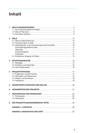 1 DER PLANUNGSPROZESS . . . . . . . . . . . . . . . . . . . . . . . . . . . . . . . . . . . . . . . . 4
1.1 Die Zusammenarbeit im Projekt . . . . . . . . . . . . . . . . . . . . . . . . . . . . . . . . . . 4
1.2 Was ist Planung? . . . . . . . . . . . . . . . . . . . . . . . . . . . . . . . . . . . . . . . . . . . . . 6
1.3 Komplexe Systeme. . . . . . . . . . . . . . . . . . . . . . . . . . . . . . . . . . . . . . . . . . . . 8
2 ZIELE . . . . . . . . . . . . . . . . . . . . . . . . . . . . . . . . . . . . . . . . . . . . . . . . . . . . . . . . 10
2.1 Warum Zielorientierung?. . . . . . . . . . . . . . . . . . . . . . . . . . . . . . . . . . . . . . . 10
2.2 Anforderungen an Ziele . . . . . . . . . . . . . . . . . . . . . . . . . . . . . . . . . . . . . . . 10
2.3 Zielkategorien in der Entwicklungszusammenarbeit . . . . . . . . . . . . . . . . . 10
Entwicklungspolitische Ziele. . . . . . . . . . . . . . . . . . . . . . . . . . . . . . . . . . . . 11
Oberziele. . . . . . . . . . . . . . . . . . . . . . . . . . . . . . . . . . . . . . . . . . . . . . . . . . . 11
Entwicklungsziel . . . . . . . . . . . . . . . . . . . . . . . . . . . . . . . . . . . . . . . . . . . . . 11
Projektziel . . . . . . . . . . . . . . . . . . . . . . . . . . . . . . . . . . . . . . . . . . . . . . . . . . 12
2.4 Praktischer Umgang mit Zielen . . . . . . . . . . . . . . . . . . . . . . . . . . . . . . . . . 13
3 SITUATIONSANALYSE . . . . . . . . . . . . . . . . . . . . . . . . . . . . . . . . . . . . . . . . . . . 15
3.1 Beteiligte. . . . . . . . . . . . . . . . . . . . . . . . . . . . . . . . . . . . . . . . . . . . . . . . . . . 15
3.2 Probleme und Potentiale . . . . . . . . . . . . . . . . . . . . . . . . . . . . . . . . . . . . . . 16
3.3 Das Projektumfeld . . . . . . . . . . . . . . . . . . . . . . . . . . . . . . . . . . . . . . . . . . . 16
4 PROJEKTSTRATEGIE . . . . . . . . . . . . . . . . . . . . . . . . . . . . . . . . . . . . . . . . . . . 17
4.1 Ergebnisse und Alternativen. . . . . . . . . . . . . . . . . . . . . . . . . . . . . . . . . . . . 17
4.2 Aktivitäten und Ressourcen . . . . . . . . . . . . . . . . . . . . . . . . . . . . . . . . . . . . 18
4.3 Risiken und Annahmen. . . . . . . . . . . . . . . . . . . . . . . . . . . . . . . . . . . . . . . . 18
4.4 Indikatoren . . . . . . . . . . . . . . . . . . . . . . . . . . . . . . . . . . . . . . . . . . . . . . . . . 19
5 VERANTWORTLICHKEITEN UND ROLLEN . . . . . . . . . . . . . . . . . . . . . . . . . . 20
6 ORGANISATION DES PROJEKTS . . . . . . . . . . . . . . . . . . . . . . . . . . . . . . . . . 21
7 PARTIZIPATION UND WORKSHOPS . . . . . . . . . . . . . . . . . . . . . . . . . . . . . . . 22
7.1 Partizipation . . . . . . . . . . . . . . . . . . . . . . . . . . . . . . . . . . . . . . . . . . . . . . . . 22
7.2 Workshops . . . . . . . . . . . . . . . . . . . . . . . . . . . . . . . . . . . . . . . . . . . . . . . . . 22
8 DIE PROJEKTPLANUNGSÜBERSICHT (PPÜ) . . . . . . . . . . . . . . . . . . . . . . . . 24
ANHANG 1: LITERATUR . . . . . . . . . . . . . . . . . . . . . . . . . . . . . . . . . . . . . . . . . 28
ANHANG 2: GESCHICHTE DER ZOPP . . . . . . . . . . . . . . . . . . . . . . . . . . . . . . 32
3
Inhalt
 