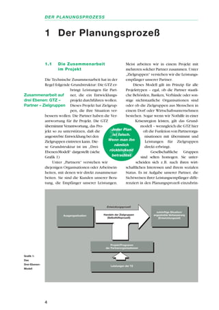 1.1 Die Zusammenarbeit
im Projekt
Die Technische Zusammenarbeit hat in der
Regel folgende Grundstruktur: Die GTZ er-
bringt Leistungen für Part-
ner, die ein Entwicklungs-
projekt durchführen wollen.
Dieses Projekt hat Zielgrup-
pen, die ihre Situation ver-
bessern wollen. Die Partner haben die Ver-
antwortung für ihr Projekt. Die GTZ
übernimmt Verantwortung, das Pro-
jekt so zu unterstützen, daß die
angestrebte Entwicklung bei den
Zielgruppen eintreten kann. Die-
se Grundstruktur ist im „Drei-
Ebenen-Modell“ dargestellt (siehe
Grafik 1)
Unter „Partnern“ verstehen wir
diejenigen Organisationen oder Arbeitsein-
heiten, mit denen wir direkt zusammenar-
beiten. Sie sind die Kunden unserer Bera-
tung, die Empfänger unserer Leistungen.
Meist arbeiten wir in einem Projekt mit
mehreren solcher Partner zusammen. Unter
„Zielgruppen“ verstehen wir die Leistungs-
empfänger unserer Partner.
Dieses Modell gilt im Prinzip für alle
Projekttypen – egal, ob die Partner staatli-
che Behörden, Banken, Verbände oder son-
stige nichtstaatliche Organisationen sind
oder ob die Zielgruppen aus Menschen in
einem Dorf oder Wirtschaftsunternehmen
bestehen. Sogar wenn wir Nothilfe in einer
Krisenregion leisten, gilt das Grund-
modell – wenngleich die GTZ hier
oft die Funktion von Partnerorga-
nisationen mit übernimmt und
Leistungen für Zielgruppen
direkt erbringt.
Gesellschaftliche Gruppen
sind selten homogen. Sie unter-
scheiden sich z.B. nach ihren wirt-
schaftlichen Interessen und ihrem sozialen
Status. Es ist Aufgabe unserer Partner, die
Sichtweisen ihrer Leistungsempfänger diffe-
renziert in den Planungsprozeß einzubrin-
4
DER PLANUNGSPROZESS
1 Der Planungsprozeß
Leistungen der TZ
Projekt/Programm
der Partnerorganisationen
Ausgangssituation
zukünftige Situation/
angestrebte Verbesserung
(Entwicklungsziel)
Handeln der Zielgruppen
(Selbsthilfeprozeß)
Entwicklungsprozeß
Jeder Plan
ist falsch.
Wenn man ihn
nämlich
rückblickend
betrachtet
Zusammenarbeit auf
drei Ebenen: GTZ –
Partner – Zielgruppen
Grafik 1:
Das
Drei-Ebenen-
Modell
 